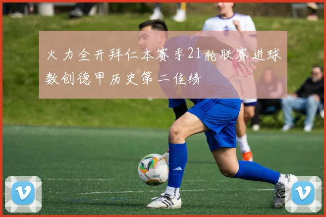 火力全开拜仁本赛季21轮联赛进球数创德甲历史第二佳绩