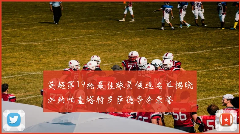 英超第19轮最佳球员候选名单揭晓加纳帕奎塔特罗萨德争夺荣誉