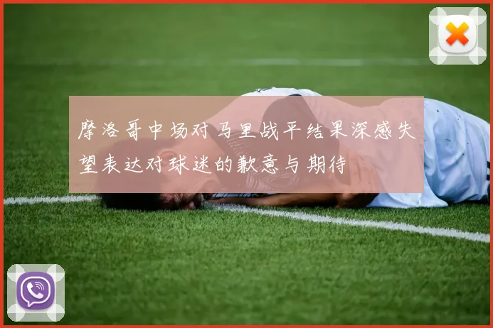摩洛哥中场对马里战平结果深感失望表达对球迷的歉意与期待