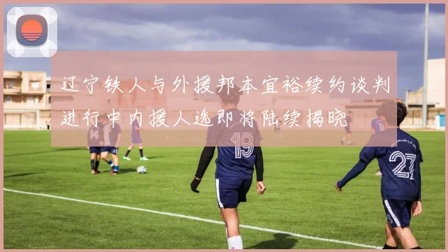 辽宁铁人与外援邦本宜裕续约谈判进行中内援人选即将陆续揭晓