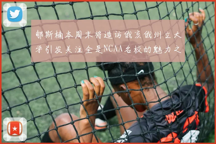 郇斯楠本周末将造访俄亥俄州立大学引发关注全是NCAA名校的魅力之旅