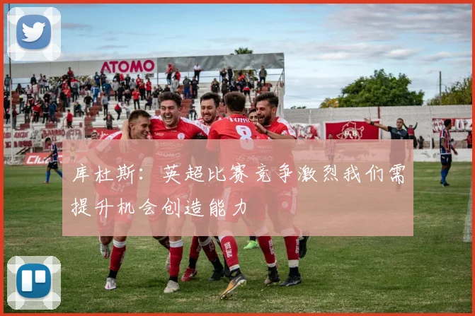 库杜斯：英超比赛竞争激烈我们需提升机会创造能力