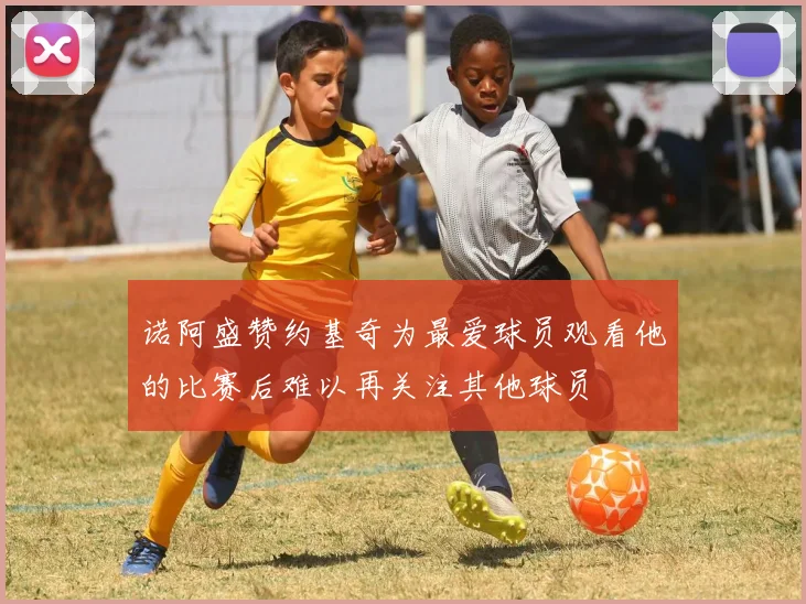 诺阿盛赞约基奇为最爱球员观看他的比赛后难以再关注其他球员