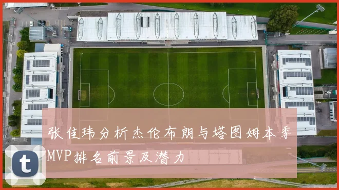 张佳玮分析杰伦布朗与塔图姆本季MVP排名前景及潜力