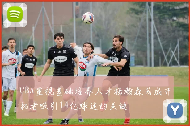CBA重视基础培养人才杨瀚森或成开拓者吸引14亿球迷的关键