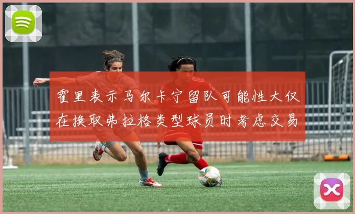 霍里表示马尔卡宁留队可能性大仅在换取弗拉格类型球员时考虑交易