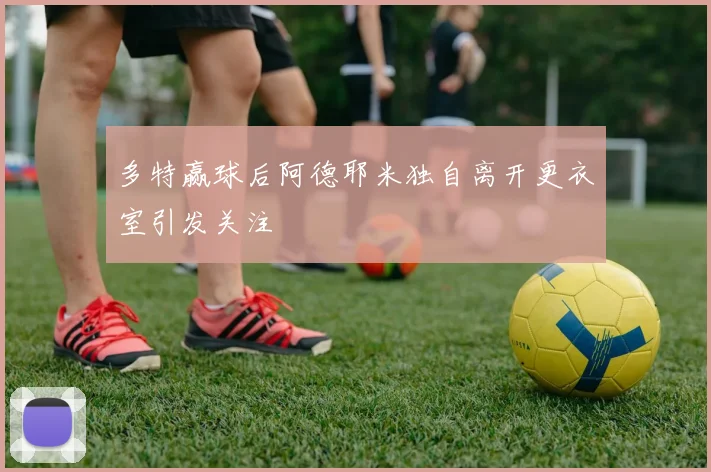 多特赢球后阿德耶米独自离开更衣室引发关注