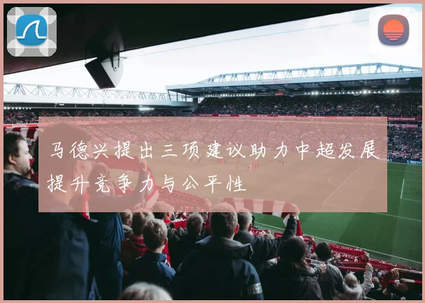 马德兴提出三项建议助力中超发展提升竞争力与公平性