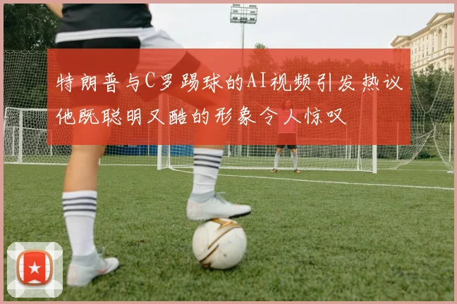 特朗普与C罗踢球的AI视频引发热议他既聪明又酷的形象令人惊叹