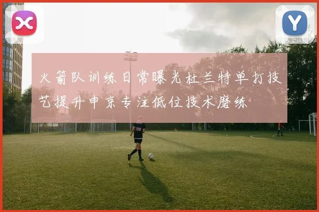 火箭队训练日常曝光杜兰特单打技艺提升申京专注低位技术磨练