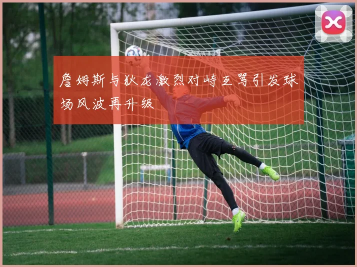 詹姆斯与狄龙激烈对峙互骂引发球场风波再升级