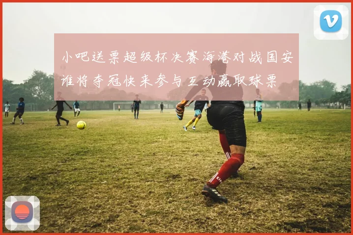 小吧送票超级杯决赛海港对战国安谁将夺冠快来参与互动赢取球票