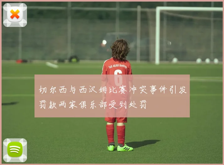 切尔西与西汉姆比赛冲突事件引发罚款两家俱乐部受到处罚