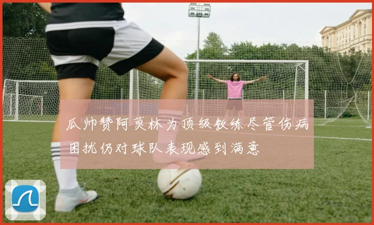 瓜帅赞阿莫林为顶级教练尽管伤病困扰仍对球队表现感到满意
