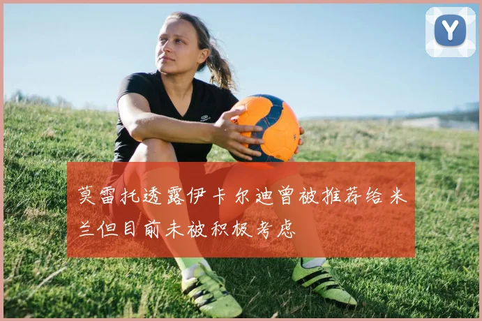 莫雷托透露伊卡尔迪曾被推荐给米兰但目前未被积极考虑