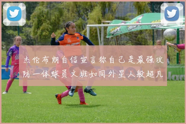 杰伦布朗自信宣言称自己是最强攻防一体球员文班如同外星人般超凡脱俗