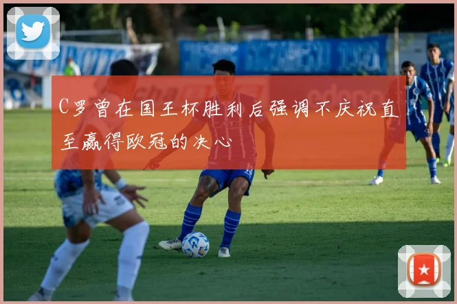 C罗曾在国王杯胜利后强调不庆祝直至赢得欧冠的决心