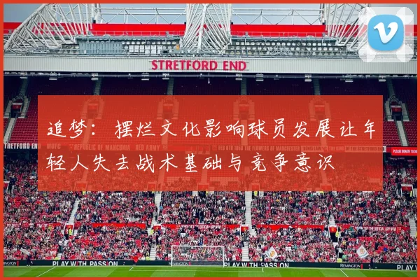 追梦：摆烂文化影响球员发展让年轻人失去战术基础与竞争意识
