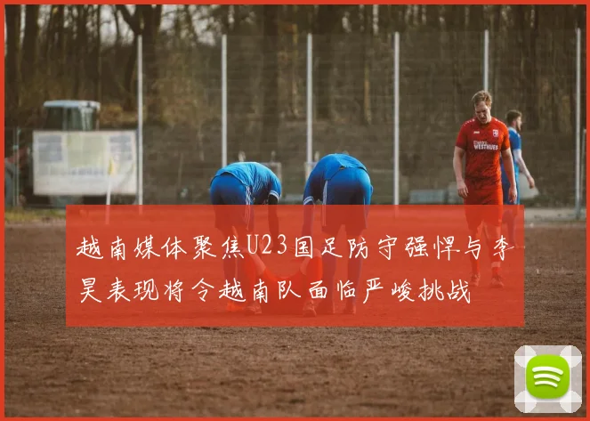 越南媒体聚焦U23国足防守强悍与李昊表现将令越南队面临严峻挑战