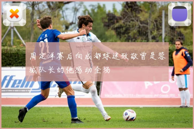 周定洋赛后向成都球迷致敬曾是蓉城队长的他感动全场
