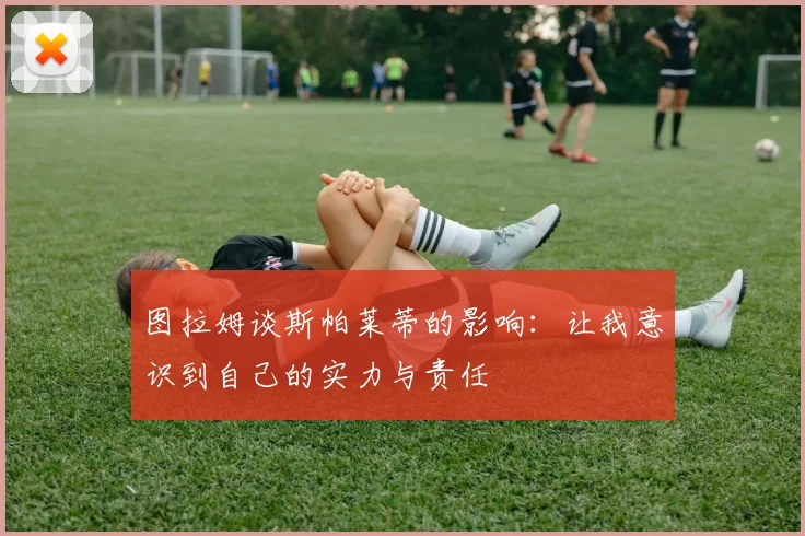 图拉姆谈斯帕莱蒂的影响：让我意识到自己的实力与责任
