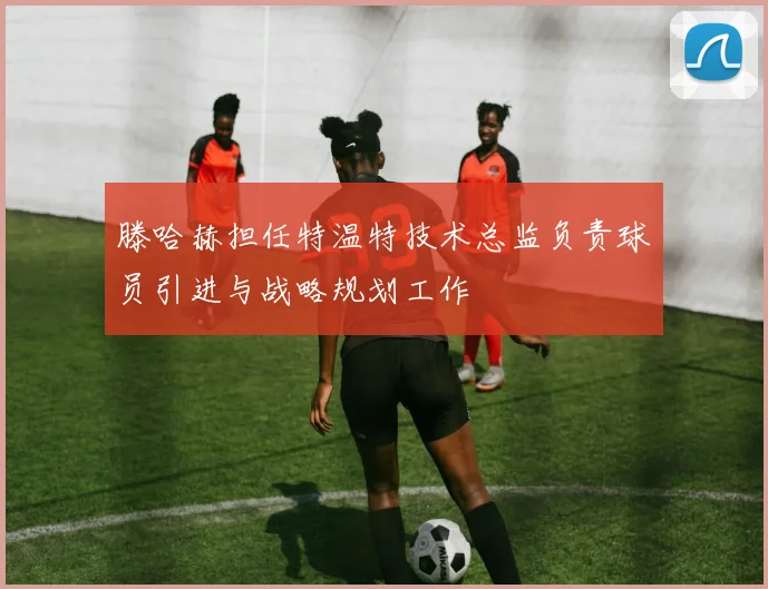 滕哈赫担任特温特技术总监负责球员引进与战略规划工作